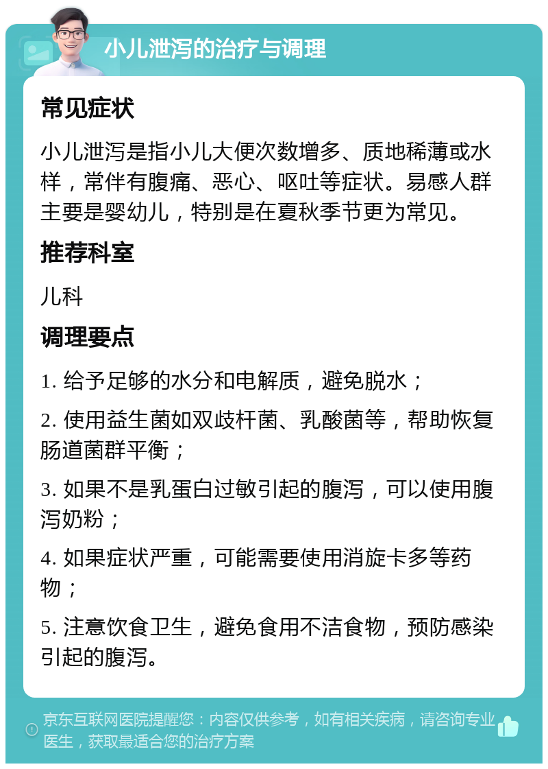 小儿泄泻的治疗与调理 常见症状 小儿泄泻是指小儿大便次数增多、质地稀薄或水样，常伴有腹痛、恶心、呕吐等症状。易感人群主要是婴幼儿，特别是在夏秋季节更为常见。 推荐科室 儿科 调理要点 1. 给予足够的水分和电解质，避免脱水； 2. 使用益生菌如双歧杆菌、乳酸菌等，帮助恢复肠道菌群平衡； 3. 如果不是乳蛋白过敏引起的腹泻，可以使用腹泻奶粉； 4. 如果症状严重，可能需要使用消旋卡多等药物； 5. 注意饮食卫生，避免食用不洁食物，预防感染引起的腹泻。