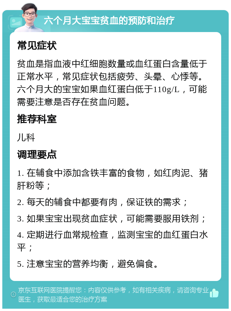 六个月大宝宝贫血的预防和治疗 常见症状 贫血是指血液中红细胞数量或血红蛋白含量低于正常水平，常见症状包括疲劳、头晕、心悸等。六个月大的宝宝如果血红蛋白低于110g/L，可能需要注意是否存在贫血问题。 推荐科室 儿科 调理要点 1. 在辅食中添加含铁丰富的食物，如红肉泥、猪肝粉等； 2. 每天的辅食中都要有肉，保证铁的需求； 3. 如果宝宝出现贫血症状，可能需要服用铁剂； 4. 定期进行血常规检查，监测宝宝的血红蛋白水平； 5. 注意宝宝的营养均衡，避免偏食。