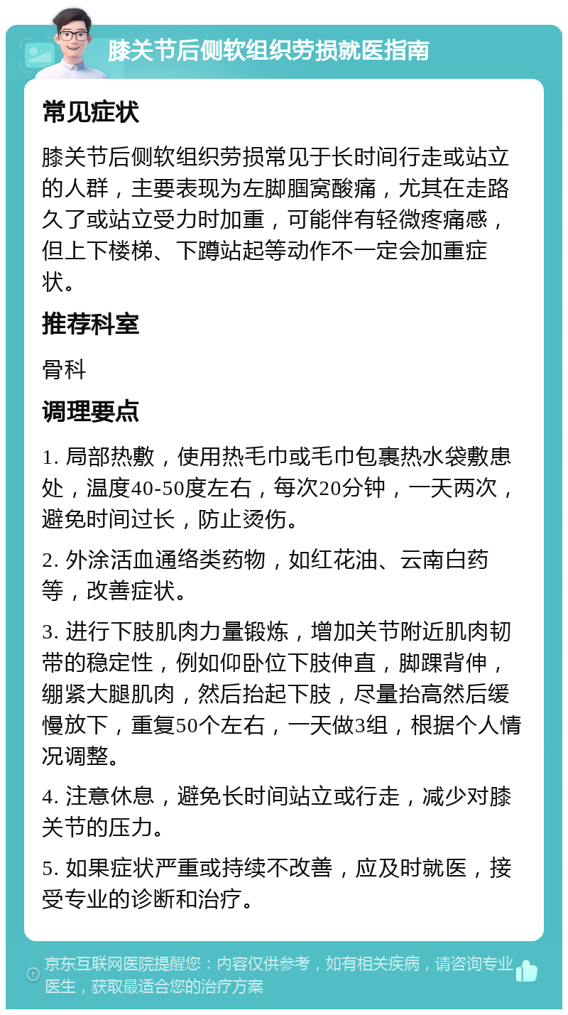 膝关节后侧软组织劳损就医指南 常见症状 膝关节后侧软组织劳损常见于长时间行走或站立的人群，主要表现为左脚腘窝酸痛，尤其在走路久了或站立受力时加重，可能伴有轻微疼痛感，但上下楼梯、下蹲站起等动作不一定会加重症状。 推荐科室 骨科 调理要点 1. 局部热敷，使用热毛巾或毛巾包裹热水袋敷患处，温度40-50度左右，每次20分钟，一天两次，避免时间过长，防止烫伤。 2. 外涂活血通络类药物，如红花油、云南白药等，改善症状。 3. 进行下肢肌肉力量锻炼，增加关节附近肌肉韧带的稳定性，例如仰卧位下肢伸直，脚踝背伸，绷紧大腿肌肉，然后抬起下肢，尽量抬高然后缓慢放下，重复50个左右，一天做3组，根据个人情况调整。 4. 注意休息，避免长时间站立或行走，减少对膝关节的压力。 5. 如果症状严重或持续不改善，应及时就医，接受专业的诊断和治疗。