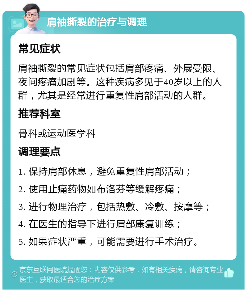 肩袖撕裂的治疗与调理 常见症状 肩袖撕裂的常见症状包括肩部疼痛、外展受限、夜间疼痛加剧等。这种疾病多见于40岁以上的人群，尤其是经常进行重复性肩部活动的人群。 推荐科室 骨科或运动医学科 调理要点 1. 保持肩部休息，避免重复性肩部活动； 2. 使用止痛药物如布洛芬等缓解疼痛； 3. 进行物理治疗，包括热敷、冷敷、按摩等； 4. 在医生的指导下进行肩部康复训练； 5. 如果症状严重，可能需要进行手术治疗。