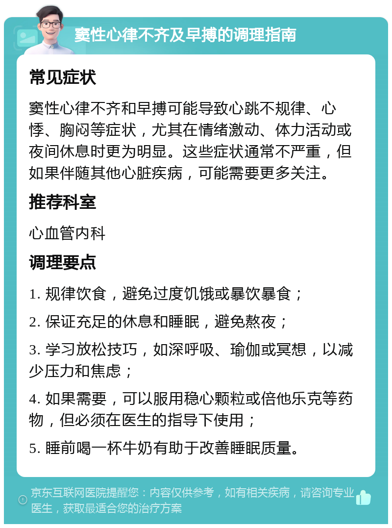 窦性心律不齐及早搏的调理指南 常见症状 窦性心律不齐和早搏可能导致心跳不规律、心悸、胸闷等症状，尤其在情绪激动、体力活动或夜间休息时更为明显。这些症状通常不严重，但如果伴随其他心脏疾病，可能需要更多关注。 推荐科室 心血管内科 调理要点 1. 规律饮食，避免过度饥饿或暴饮暴食； 2. 保证充足的休息和睡眠，避免熬夜； 3. 学习放松技巧，如深呼吸、瑜伽或冥想，以减少压力和焦虑； 4. 如果需要，可以服用稳心颗粒或倍他乐克等药物，但必须在医生的指导下使用； 5. 睡前喝一杯牛奶有助于改善睡眠质量。