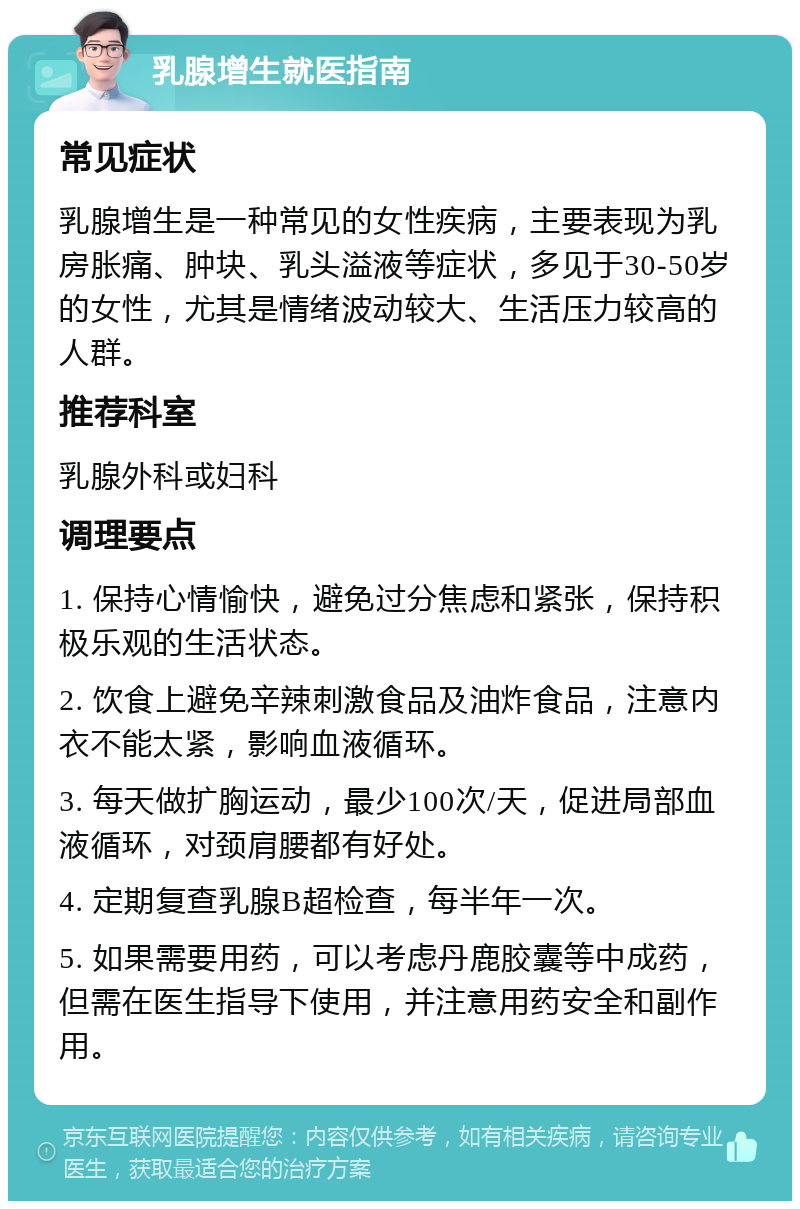 乳腺增生就医指南 常见症状 乳腺增生是一种常见的女性疾病，主要表现为乳房胀痛、肿块、乳头溢液等症状，多见于30-50岁的女性，尤其是情绪波动较大、生活压力较高的人群。 推荐科室 乳腺外科或妇科 调理要点 1. 保持心情愉快，避免过分焦虑和紧张，保持积极乐观的生活状态。 2. 饮食上避免辛辣刺激食品及油炸食品，注意内衣不能太紧，影响血液循环。 3. 每天做扩胸运动，最少100次/天，促进局部血液循环，对颈肩腰都有好处。 4. 定期复查乳腺B超检查，每半年一次。 5. 如果需要用药，可以考虑丹鹿胶囊等中成药，但需在医生指导下使用，并注意用药安全和副作用。