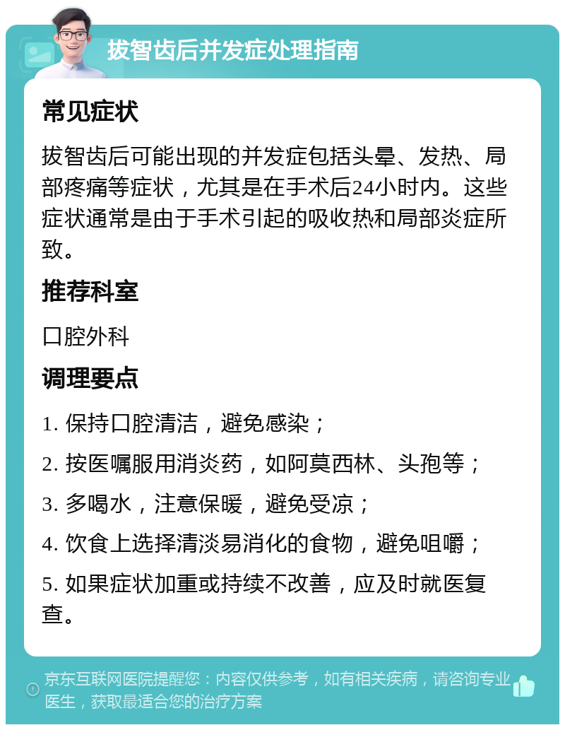 拔智齿后并发症处理指南 常见症状 拔智齿后可能出现的并发症包括头晕、发热、局部疼痛等症状，尤其是在手术后24小时内。这些症状通常是由于手术引起的吸收热和局部炎症所致。 推荐科室 口腔外科 调理要点 1. 保持口腔清洁，避免感染； 2. 按医嘱服用消炎药，如阿莫西林、头孢等； 3. 多喝水，注意保暖，避免受凉； 4. 饮食上选择清淡易消化的食物，避免咀嚼； 5. 如果症状加重或持续不改善，应及时就医复查。