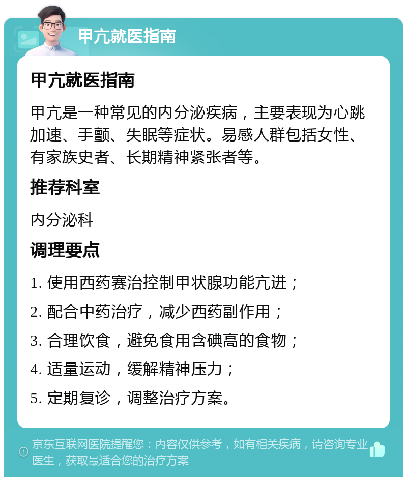 甲亢就医指南 甲亢就医指南 甲亢是一种常见的内分泌疾病，主要表现为心跳加速、手颤、失眠等症状。易感人群包括女性、有家族史者、长期精神紧张者等。 推荐科室 内分泌科 调理要点 1. 使用西药赛治控制甲状腺功能亢进； 2. 配合中药治疗，减少西药副作用； 3. 合理饮食，避免食用含碘高的食物； 4. 适量运动，缓解精神压力； 5. 定期复诊，调整治疗方案。