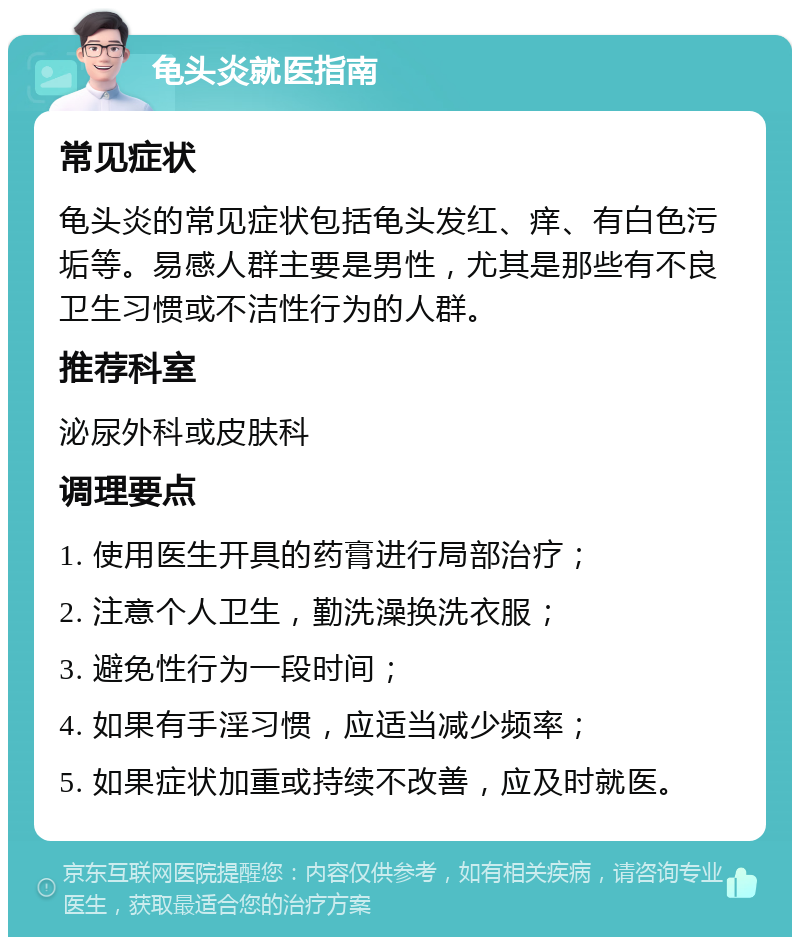 龟头炎就医指南 常见症状 龟头炎的常见症状包括龟头发红、痒、有白色污垢等。易感人群主要是男性，尤其是那些有不良卫生习惯或不洁性行为的人群。 推荐科室 泌尿外科或皮肤科 调理要点 1. 使用医生开具的药膏进行局部治疗； 2. 注意个人卫生，勤洗澡换洗衣服； 3. 避免性行为一段时间； 4. 如果有手淫习惯，应适当减少频率； 5. 如果症状加重或持续不改善，应及时就医。