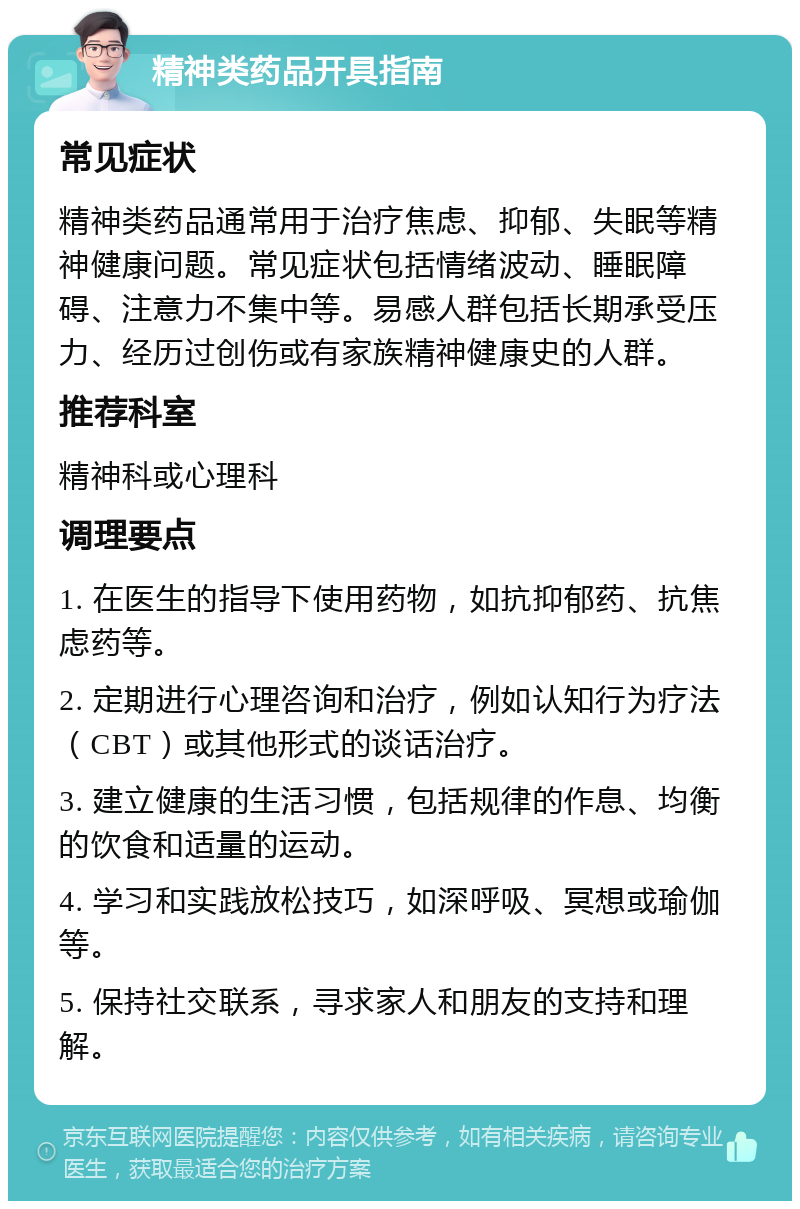 精神类药品开具指南 常见症状 精神类药品通常用于治疗焦虑、抑郁、失眠等精神健康问题。常见症状包括情绪波动、睡眠障碍、注意力不集中等。易感人群包括长期承受压力、经历过创伤或有家族精神健康史的人群。 推荐科室 精神科或心理科 调理要点 1. 在医生的指导下使用药物，如抗抑郁药、抗焦虑药等。 2. 定期进行心理咨询和治疗，例如认知行为疗法（CBT）或其他形式的谈话治疗。 3. 建立健康的生活习惯，包括规律的作息、均衡的饮食和适量的运动。 4. 学习和实践放松技巧，如深呼吸、冥想或瑜伽等。 5. 保持社交联系，寻求家人和朋友的支持和理解。