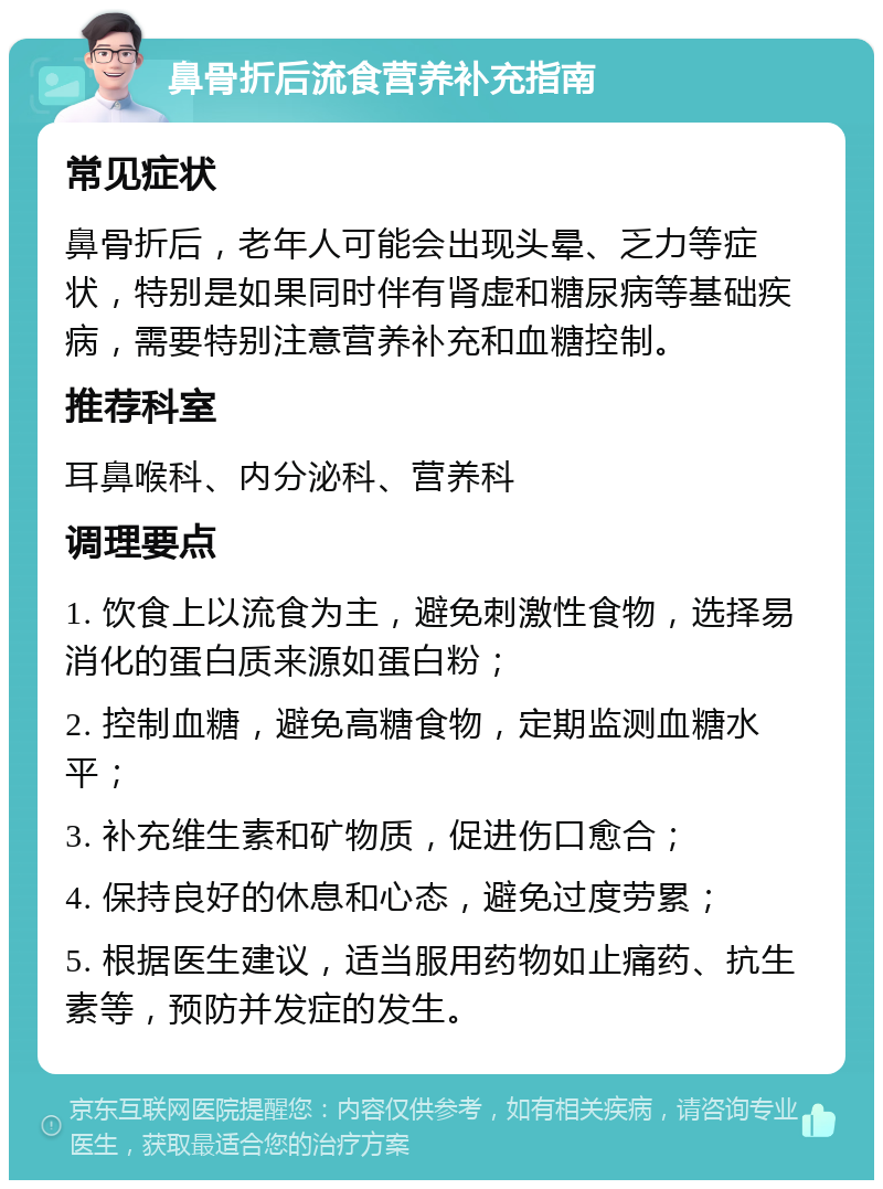 鼻骨折后流食营养补充指南 常见症状 鼻骨折后，老年人可能会出现头晕、乏力等症状，特别是如果同时伴有肾虚和糖尿病等基础疾病，需要特别注意营养补充和血糖控制。 推荐科室 耳鼻喉科、内分泌科、营养科 调理要点 1. 饮食上以流食为主，避免刺激性食物，选择易消化的蛋白质来源如蛋白粉； 2. 控制血糖，避免高糖食物，定期监测血糖水平； 3. 补充维生素和矿物质，促进伤口愈合； 4. 保持良好的休息和心态，避免过度劳累； 5. 根据医生建议，适当服用药物如止痛药、抗生素等，预防并发症的发生。