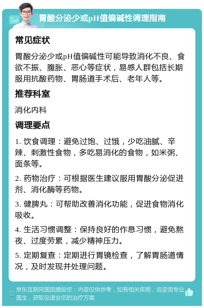 胃酸分泌少或pH值偏碱性调理指南 常见症状 胃酸分泌少或pH值偏碱性可能导致消化不良、食欲不振、腹胀、恶心等症状，易感人群包括长期服用抗酸药物、胃肠道手术后、老年人等。 推荐科室 消化内科 调理要点 1. 饮食调理：避免过饱、过饿，少吃油腻、辛辣、刺激性食物，多吃易消化的食物，如米粥、面条等。 2. 药物治疗：可根据医生建议服用胃酸分泌促进剂、消化酶等药物。 3. 健脾丸：可帮助改善消化功能，促进食物消化吸收。 4. 生活习惯调整：保持良好的作息习惯，避免熬夜、过度劳累，减少精神压力。 5. 定期复查：定期进行胃镜检查，了解胃肠道情况，及时发现并处理问题。