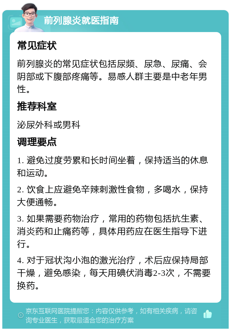 前列腺炎就医指南 常见症状 前列腺炎的常见症状包括尿频、尿急、尿痛、会阴部或下腹部疼痛等。易感人群主要是中老年男性。 推荐科室 泌尿外科或男科 调理要点 1. 避免过度劳累和长时间坐着，保持适当的休息和运动。 2. 饮食上应避免辛辣刺激性食物，多喝水，保持大便通畅。 3. 如果需要药物治疗，常用的药物包括抗生素、消炎药和止痛药等，具体用药应在医生指导下进行。 4. 对于冠状沟小泡的激光治疗，术后应保持局部干燥，避免感染，每天用碘伏消毒2-3次，不需要换药。