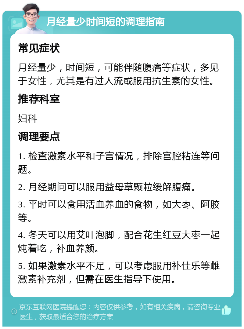 月经量少时间短的调理指南 常见症状 月经量少，时间短，可能伴随腹痛等症状，多见于女性，尤其是有过人流或服用抗生素的女性。 推荐科室 妇科 调理要点 1. 检查激素水平和子宫情况，排除宫腔粘连等问题。 2. 月经期间可以服用益母草颗粒缓解腹痛。 3. 平时可以食用活血养血的食物，如大枣、阿胶等。 4. 冬天可以用艾叶泡脚，配合花生红豆大枣一起炖着吃，补血养颜。 5. 如果激素水平不足，可以考虑服用补佳乐等雌激素补充剂，但需在医生指导下使用。