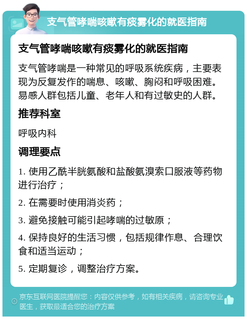 支气管哮喘咳嗽有痰雾化的就医指南 支气管哮喘咳嗽有痰雾化的就医指南 支气管哮喘是一种常见的呼吸系统疾病，主要表现为反复发作的喘息、咳嗽、胸闷和呼吸困难。易感人群包括儿童、老年人和有过敏史的人群。 推荐科室 呼吸内科 调理要点 1. 使用乙酰半胱氨酸和盐酸氨溴索口服液等药物进行治疗； 2. 在需要时使用消炎药； 3. 避免接触可能引起哮喘的过敏原； 4. 保持良好的生活习惯，包括规律作息、合理饮食和适当运动； 5. 定期复诊，调整治疗方案。