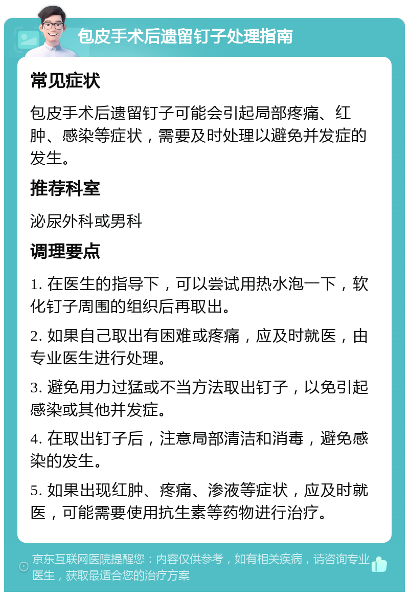 包皮手术后遗留钉子处理指南 常见症状 包皮手术后遗留钉子可能会引起局部疼痛、红肿、感染等症状，需要及时处理以避免并发症的发生。 推荐科室 泌尿外科或男科 调理要点 1. 在医生的指导下，可以尝试用热水泡一下，软化钉子周围的组织后再取出。 2. 如果自己取出有困难或疼痛，应及时就医，由专业医生进行处理。 3. 避免用力过猛或不当方法取出钉子，以免引起感染或其他并发症。 4. 在取出钉子后，注意局部清洁和消毒，避免感染的发生。 5. 如果出现红肿、疼痛、渗液等症状，应及时就医，可能需要使用抗生素等药物进行治疗。