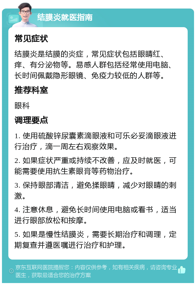 结膜炎就医指南 常见症状 结膜炎是结膜的炎症，常见症状包括眼睛红、痒、有分泌物等。易感人群包括经常使用电脑、长时间佩戴隐形眼镜、免疫力较低的人群等。 推荐科室 眼科 调理要点 1. 使用硫酸锌尿囊素滴眼液和可乐必妥滴眼液进行治疗，滴一周左右观察效果。 2. 如果症状严重或持续不改善，应及时就医，可能需要使用抗生素眼膏等药物治疗。 3. 保持眼部清洁，避免揉眼睛，减少对眼睛的刺激。 4. 注意休息，避免长时间使用电脑或看书，适当进行眼部放松和按摩。 5. 如果是慢性结膜炎，需要长期治疗和调理，定期复查并遵医嘱进行治疗和护理。