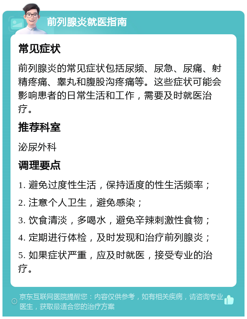 前列腺炎就医指南 常见症状 前列腺炎的常见症状包括尿频、尿急、尿痛、射精疼痛、睾丸和腹股沟疼痛等。这些症状可能会影响患者的日常生活和工作，需要及时就医治疗。 推荐科室 泌尿外科 调理要点 1. 避免过度性生活，保持适度的性生活频率； 2. 注意个人卫生，避免感染； 3. 饮食清淡，多喝水，避免辛辣刺激性食物； 4. 定期进行体检，及时发现和治疗前列腺炎； 5. 如果症状严重，应及时就医，接受专业的治疗。