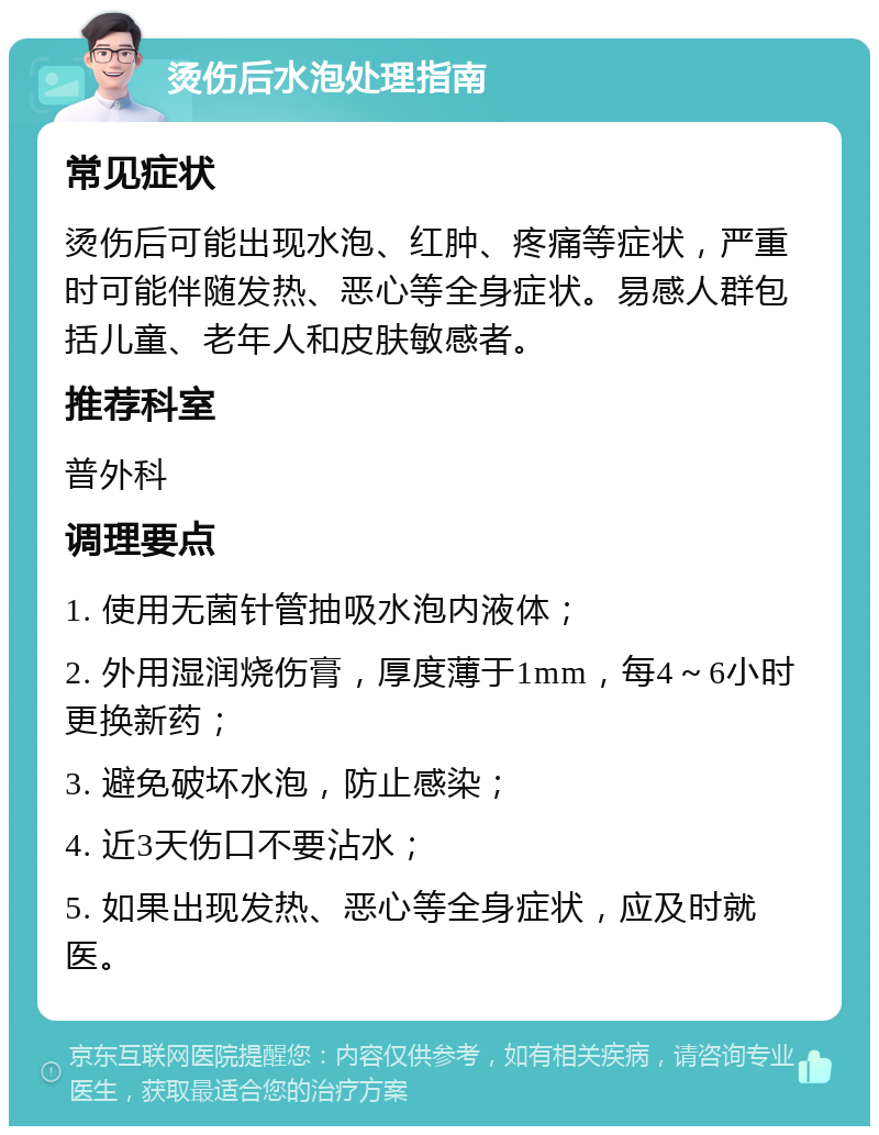 烫伤后水泡处理指南 常见症状 烫伤后可能出现水泡、红肿、疼痛等症状，严重时可能伴随发热、恶心等全身症状。易感人群包括儿童、老年人和皮肤敏感者。 推荐科室 普外科 调理要点 1. 使用无菌针管抽吸水泡内液体； 2. 外用湿润烧伤膏，厚度薄于1mm，每4～6小时更换新药； 3. 避免破坏水泡，防止感染； 4. 近3天伤口不要沾水； 5. 如果出现发热、恶心等全身症状，应及时就医。