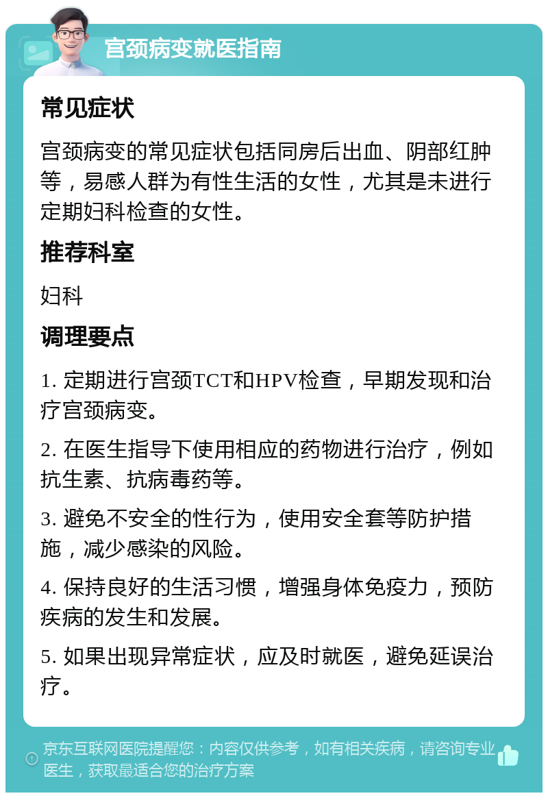 宫颈病变就医指南 常见症状 宫颈病变的常见症状包括同房后出血、阴部红肿等，易感人群为有性生活的女性，尤其是未进行定期妇科检查的女性。 推荐科室 妇科 调理要点 1. 定期进行宫颈TCT和HPV检查，早期发现和治疗宫颈病变。 2. 在医生指导下使用相应的药物进行治疗，例如抗生素、抗病毒药等。 3. 避免不安全的性行为，使用安全套等防护措施，减少感染的风险。 4. 保持良好的生活习惯，增强身体免疫力，预防疾病的发生和发展。 5. 如果出现异常症状，应及时就医，避免延误治疗。