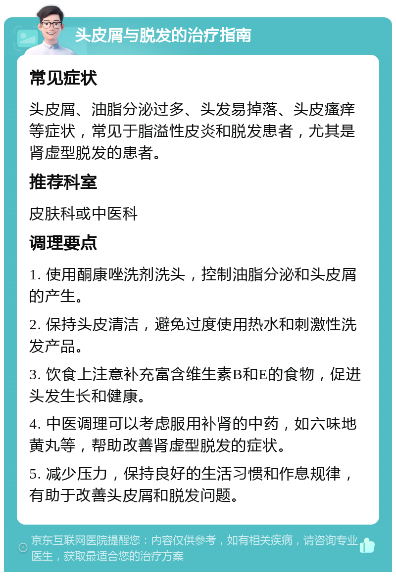 头皮屑与脱发的治疗指南 常见症状 头皮屑、油脂分泌过多、头发易掉落、头皮瘙痒等症状，常见于脂溢性皮炎和脱发患者，尤其是肾虚型脱发的患者。 推荐科室 皮肤科或中医科 调理要点 1. 使用酮康唑洗剂洗头，控制油脂分泌和头皮屑的产生。 2. 保持头皮清洁，避免过度使用热水和刺激性洗发产品。 3. 饮食上注意补充富含维生素B和E的食物，促进头发生长和健康。 4. 中医调理可以考虑服用补肾的中药，如六味地黄丸等，帮助改善肾虚型脱发的症状。 5. 减少压力，保持良好的生活习惯和作息规律，有助于改善头皮屑和脱发问题。