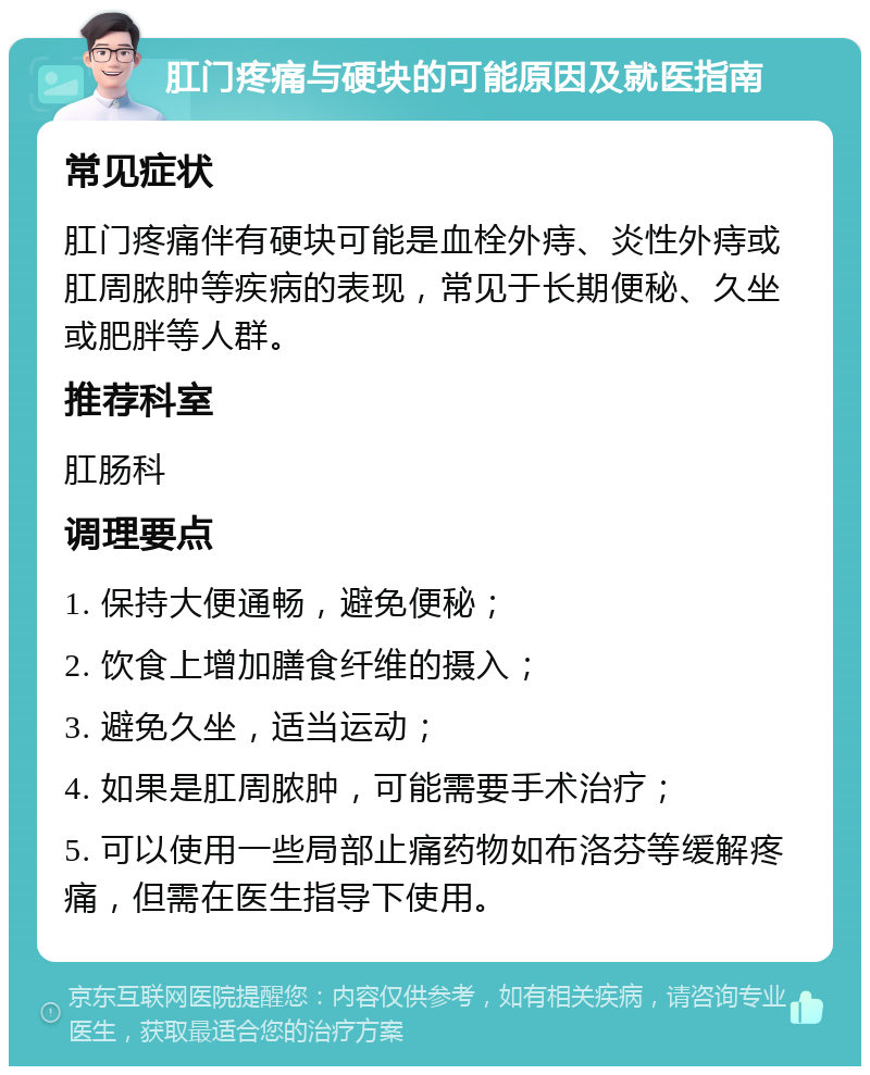 肛门疼痛与硬块的可能原因及就医指南 常见症状 肛门疼痛伴有硬块可能是血栓外痔、炎性外痔或肛周脓肿等疾病的表现，常见于长期便秘、久坐或肥胖等人群。 推荐科室 肛肠科 调理要点 1. 保持大便通畅，避免便秘； 2. 饮食上增加膳食纤维的摄入； 3. 避免久坐，适当运动； 4. 如果是肛周脓肿，可能需要手术治疗； 5. 可以使用一些局部止痛药物如布洛芬等缓解疼痛，但需在医生指导下使用。