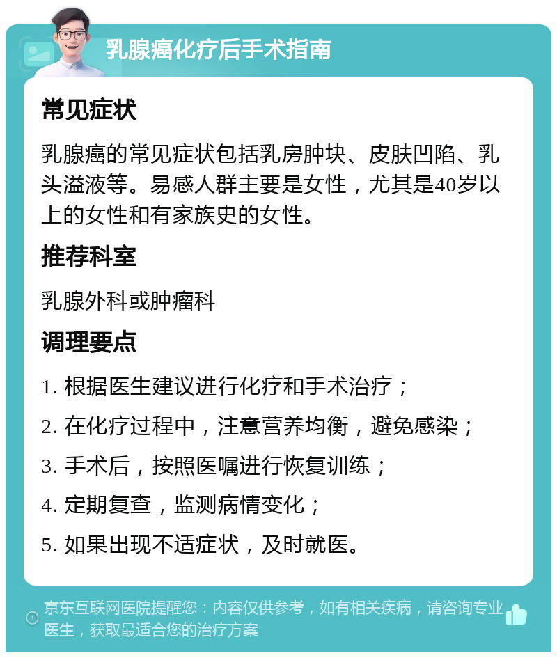 乳腺癌化疗后手术指南 常见症状 乳腺癌的常见症状包括乳房肿块、皮肤凹陷、乳头溢液等。易感人群主要是女性，尤其是40岁以上的女性和有家族史的女性。 推荐科室 乳腺外科或肿瘤科 调理要点 1. 根据医生建议进行化疗和手术治疗； 2. 在化疗过程中，注意营养均衡，避免感染； 3. 手术后，按照医嘱进行恢复训练； 4. 定期复查，监测病情变化； 5. 如果出现不适症状，及时就医。