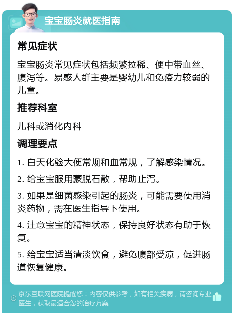 宝宝肠炎就医指南 常见症状 宝宝肠炎常见症状包括频繁拉稀、便中带血丝、腹泻等。易感人群主要是婴幼儿和免疫力较弱的儿童。 推荐科室 儿科或消化内科 调理要点 1. 白天化验大便常规和血常规，了解感染情况。 2. 给宝宝服用蒙脱石散，帮助止泻。 3. 如果是细菌感染引起的肠炎，可能需要使用消炎药物，需在医生指导下使用。 4. 注意宝宝的精神状态，保持良好状态有助于恢复。 5. 给宝宝适当清淡饮食，避免腹部受凉，促进肠道恢复健康。