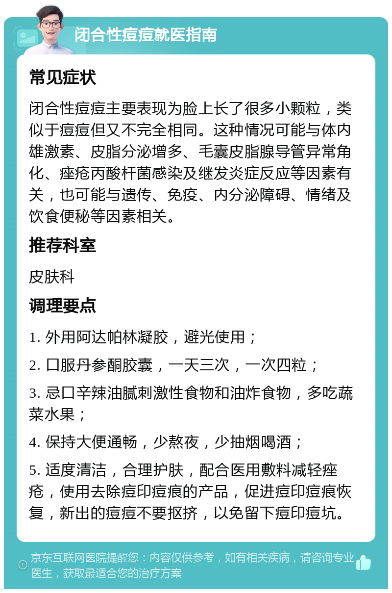 闭合性痘痘就医指南 常见症状 闭合性痘痘主要表现为脸上长了很多小颗粒，类似于痘痘但又不完全相同。这种情况可能与体内雄激素、皮脂分泌增多、毛囊皮脂腺导管异常角化、痤疮丙酸杆菌感染及继发炎症反应等因素有关，也可能与遗传、免疫、内分泌障碍、情绪及饮食便秘等因素相关。 推荐科室 皮肤科 调理要点 1. 外用阿达帕林凝胶，避光使用； 2. 口服丹参酮胶囊，一天三次，一次四粒； 3. 忌口辛辣油腻刺激性食物和油炸食物，多吃蔬菜水果； 4. 保持大便通畅，少熬夜，少抽烟喝酒； 5. 适度清洁，合理护肤，配合医用敷料减轻痤疮，使用去除痘印痘痕的产品，促进痘印痘痕恢复，新出的痘痘不要抠挤，以免留下痘印痘坑。