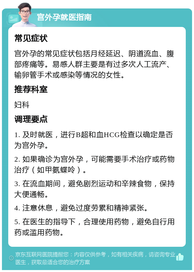 宫外孕就医指南 常见症状 宫外孕的常见症状包括月经延迟、阴道流血、腹部疼痛等。易感人群主要是有过多次人工流产、输卵管手术或感染等情况的女性。 推荐科室 妇科 调理要点 1. 及时就医，进行B超和血HCG检查以确定是否为宫外孕。 2. 如果确诊为宫外孕，可能需要手术治疗或药物治疗（如甲氨蝶呤）。 3. 在流血期间，避免剧烈运动和辛辣食物，保持大便通畅。 4. 注意休息，避免过度劳累和精神紧张。 5. 在医生的指导下，合理使用药物，避免自行用药或滥用药物。