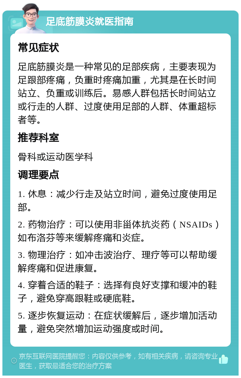 足底筋膜炎就医指南 常见症状 足底筋膜炎是一种常见的足部疾病，主要表现为足跟部疼痛，负重时疼痛加重，尤其是在长时间站立、负重或训练后。易感人群包括长时间站立或行走的人群、过度使用足部的人群、体重超标者等。 推荐科室 骨科或运动医学科 调理要点 1. 休息：减少行走及站立时间，避免过度使用足部。 2. 药物治疗：可以使用非甾体抗炎药（NSAIDs）如布洛芬等来缓解疼痛和炎症。 3. 物理治疗：如冲击波治疗、理疗等可以帮助缓解疼痛和促进康复。 4. 穿着合适的鞋子：选择有良好支撑和缓冲的鞋子，避免穿高跟鞋或硬底鞋。 5. 逐步恢复运动：在症状缓解后，逐步增加活动量，避免突然增加运动强度或时间。