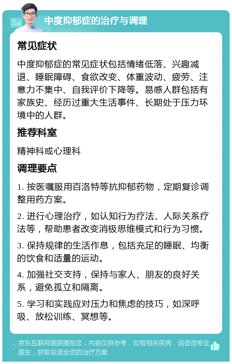 中度抑郁症的治疗与调理 常见症状 中度抑郁症的常见症状包括情绪低落、兴趣减退、睡眠障碍、食欲改变、体重波动、疲劳、注意力不集中、自我评价下降等。易感人群包括有家族史、经历过重大生活事件、长期处于压力环境中的人群。 推荐科室 精神科或心理科 调理要点 1. 按医嘱服用百洛特等抗抑郁药物，定期复诊调整用药方案。 2. 进行心理治疗，如认知行为疗法、人际关系疗法等，帮助患者改变消极思维模式和行为习惯。 3. 保持规律的生活作息，包括充足的睡眠、均衡的饮食和适量的运动。 4. 加强社交支持，保持与家人、朋友的良好关系，避免孤立和隔离。 5. 学习和实践应对压力和焦虑的技巧，如深呼吸、放松训练、冥想等。