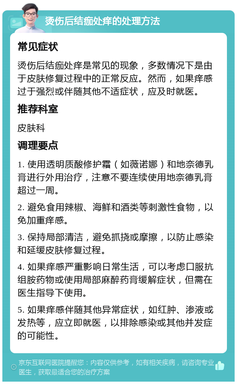 烫伤后结痂处痒的处理方法 常见症状 烫伤后结痂处痒是常见的现象，多数情况下是由于皮肤修复过程中的正常反应。然而，如果痒感过于强烈或伴随其他不适症状，应及时就医。 推荐科室 皮肤科 调理要点 1. 使用透明质酸修护霜（如薇诺娜）和地奈德乳膏进行外用治疗，注意不要连续使用地奈德乳膏超过一周。 2. 避免食用辣椒、海鲜和酒类等刺激性食物，以免加重痒感。 3. 保持局部清洁，避免抓挠或摩擦，以防止感染和延缓皮肤修复过程。 4. 如果痒感严重影响日常生活，可以考虑口服抗组胺药物或使用局部麻醉药膏缓解症状，但需在医生指导下使用。 5. 如果痒感伴随其他异常症状，如红肿、渗液或发热等，应立即就医，以排除感染或其他并发症的可能性。