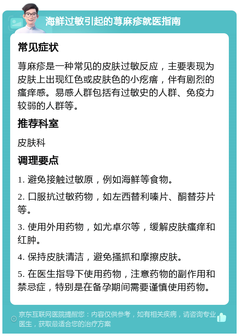 海鲜过敏引起的荨麻疹就医指南 常见症状 荨麻疹是一种常见的皮肤过敏反应，主要表现为皮肤上出现红色或皮肤色的小疙瘩，伴有剧烈的瘙痒感。易感人群包括有过敏史的人群、免疫力较弱的人群等。 推荐科室 皮肤科 调理要点 1. 避免接触过敏原，例如海鲜等食物。 2. 口服抗过敏药物，如左西替利嗪片、酮替芬片等。 3. 使用外用药物，如尤卓尔等，缓解皮肤瘙痒和红肿。 4. 保持皮肤清洁，避免搔抓和摩擦皮肤。 5. 在医生指导下使用药物，注意药物的副作用和禁忌症，特别是在备孕期间需要谨慎使用药物。