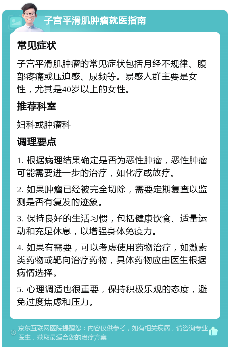 子宫平滑肌肿瘤就医指南 常见症状 子宫平滑肌肿瘤的常见症状包括月经不规律、腹部疼痛或压迫感、尿频等。易感人群主要是女性，尤其是40岁以上的女性。 推荐科室 妇科或肿瘤科 调理要点 1. 根据病理结果确定是否为恶性肿瘤，恶性肿瘤可能需要进一步的治疗，如化疗或放疗。 2. 如果肿瘤已经被完全切除，需要定期复查以监测是否有复发的迹象。 3. 保持良好的生活习惯，包括健康饮食、适量运动和充足休息，以增强身体免疫力。 4. 如果有需要，可以考虑使用药物治疗，如激素类药物或靶向治疗药物，具体药物应由医生根据病情选择。 5. 心理调适也很重要，保持积极乐观的态度，避免过度焦虑和压力。