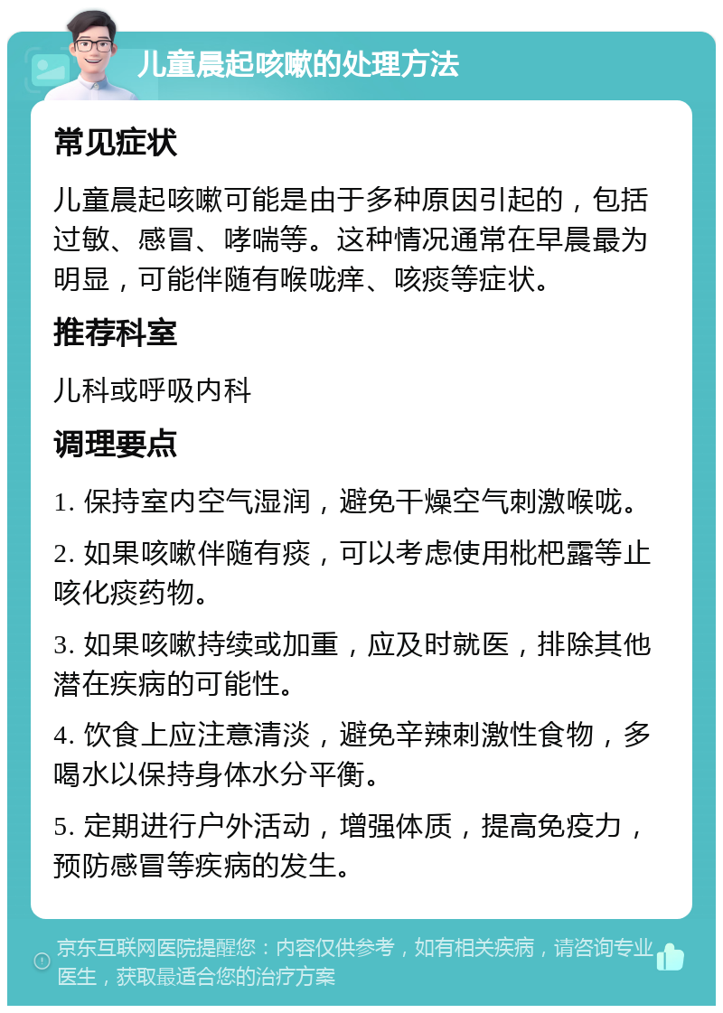 儿童晨起咳嗽的处理方法 常见症状 儿童晨起咳嗽可能是由于多种原因引起的，包括过敏、感冒、哮喘等。这种情况通常在早晨最为明显，可能伴随有喉咙痒、咳痰等症状。 推荐科室 儿科或呼吸内科 调理要点 1. 保持室内空气湿润，避免干燥空气刺激喉咙。 2. 如果咳嗽伴随有痰，可以考虑使用枇杷露等止咳化痰药物。 3. 如果咳嗽持续或加重，应及时就医，排除其他潜在疾病的可能性。 4. 饮食上应注意清淡，避免辛辣刺激性食物，多喝水以保持身体水分平衡。 5. 定期进行户外活动，增强体质，提高免疫力，预防感冒等疾病的发生。