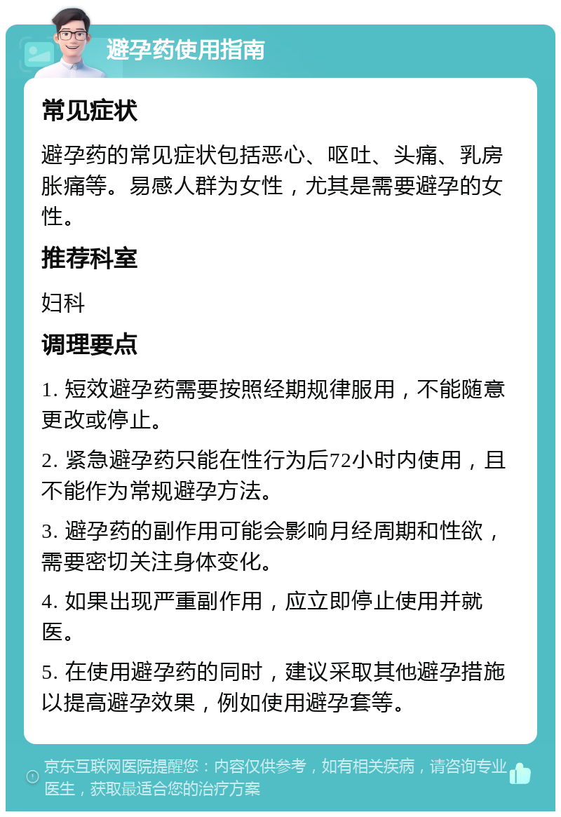 避孕药使用指南 常见症状 避孕药的常见症状包括恶心、呕吐、头痛、乳房胀痛等。易感人群为女性，尤其是需要避孕的女性。 推荐科室 妇科 调理要点 1. 短效避孕药需要按照经期规律服用，不能随意更改或停止。 2. 紧急避孕药只能在性行为后72小时内使用，且不能作为常规避孕方法。 3. 避孕药的副作用可能会影响月经周期和性欲，需要密切关注身体变化。 4. 如果出现严重副作用，应立即停止使用并就医。 5. 在使用避孕药的同时，建议采取其他避孕措施以提高避孕效果，例如使用避孕套等。