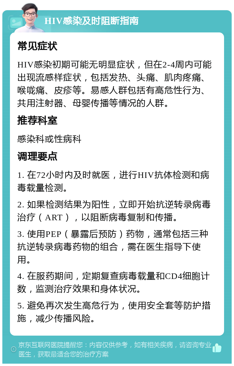 HIV感染及时阻断指南 常见症状 HIV感染初期可能无明显症状，但在2-4周内可能出现流感样症状，包括发热、头痛、肌肉疼痛、喉咙痛、皮疹等。易感人群包括有高危性行为、共用注射器、母婴传播等情况的人群。 推荐科室 感染科或性病科 调理要点 1. 在72小时内及时就医，进行HIV抗体检测和病毒载量检测。 2. 如果检测结果为阳性，立即开始抗逆转录病毒治疗（ART），以阻断病毒复制和传播。 3. 使用PEP（暴露后预防）药物，通常包括三种抗逆转录病毒药物的组合，需在医生指导下使用。 4. 在服药期间，定期复查病毒载量和CD4细胞计数，监测治疗效果和身体状况。 5. 避免再次发生高危行为，使用安全套等防护措施，减少传播风险。