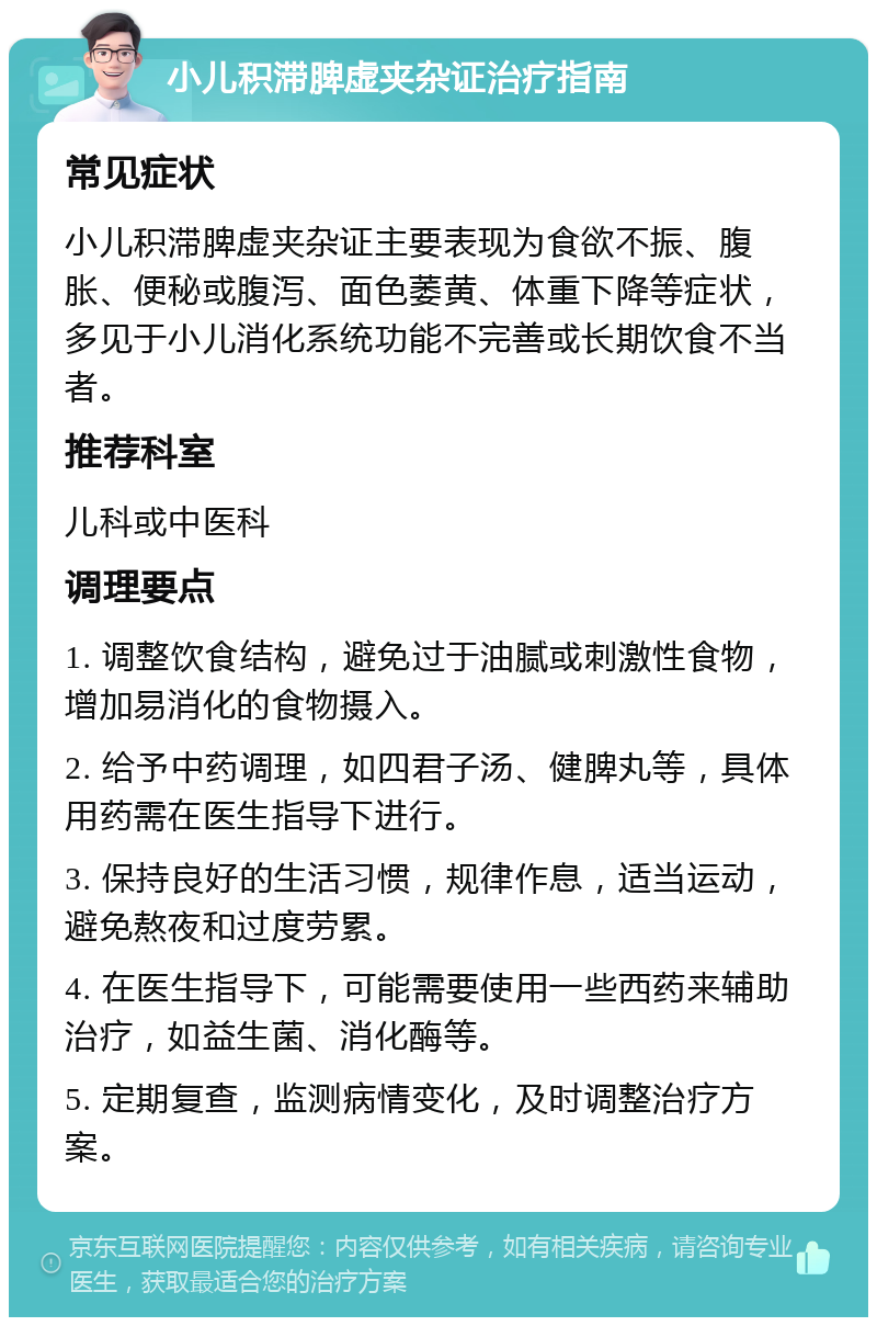 小儿积滞脾虚夹杂证治疗指南 常见症状 小儿积滞脾虚夹杂证主要表现为食欲不振、腹胀、便秘或腹泻、面色萎黄、体重下降等症状，多见于小儿消化系统功能不完善或长期饮食不当者。 推荐科室 儿科或中医科 调理要点 1. 调整饮食结构，避免过于油腻或刺激性食物，增加易消化的食物摄入。 2. 给予中药调理，如四君子汤、健脾丸等，具体用药需在医生指导下进行。 3. 保持良好的生活习惯，规律作息，适当运动，避免熬夜和过度劳累。 4. 在医生指导下，可能需要使用一些西药来辅助治疗，如益生菌、消化酶等。 5. 定期复查，监测病情变化，及时调整治疗方案。