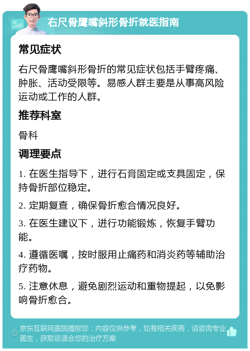 右尺骨鹰嘴斜形骨折就医指南 常见症状 右尺骨鹰嘴斜形骨折的常见症状包括手臂疼痛、肿胀、活动受限等。易感人群主要是从事高风险运动或工作的人群。 推荐科室 骨科 调理要点 1. 在医生指导下，进行石膏固定或支具固定，保持骨折部位稳定。 2. 定期复查，确保骨折愈合情况良好。 3. 在医生建议下，进行功能锻炼，恢复手臂功能。 4. 遵循医嘱，按时服用止痛药和消炎药等辅助治疗药物。 5. 注意休息，避免剧烈运动和重物提起，以免影响骨折愈合。