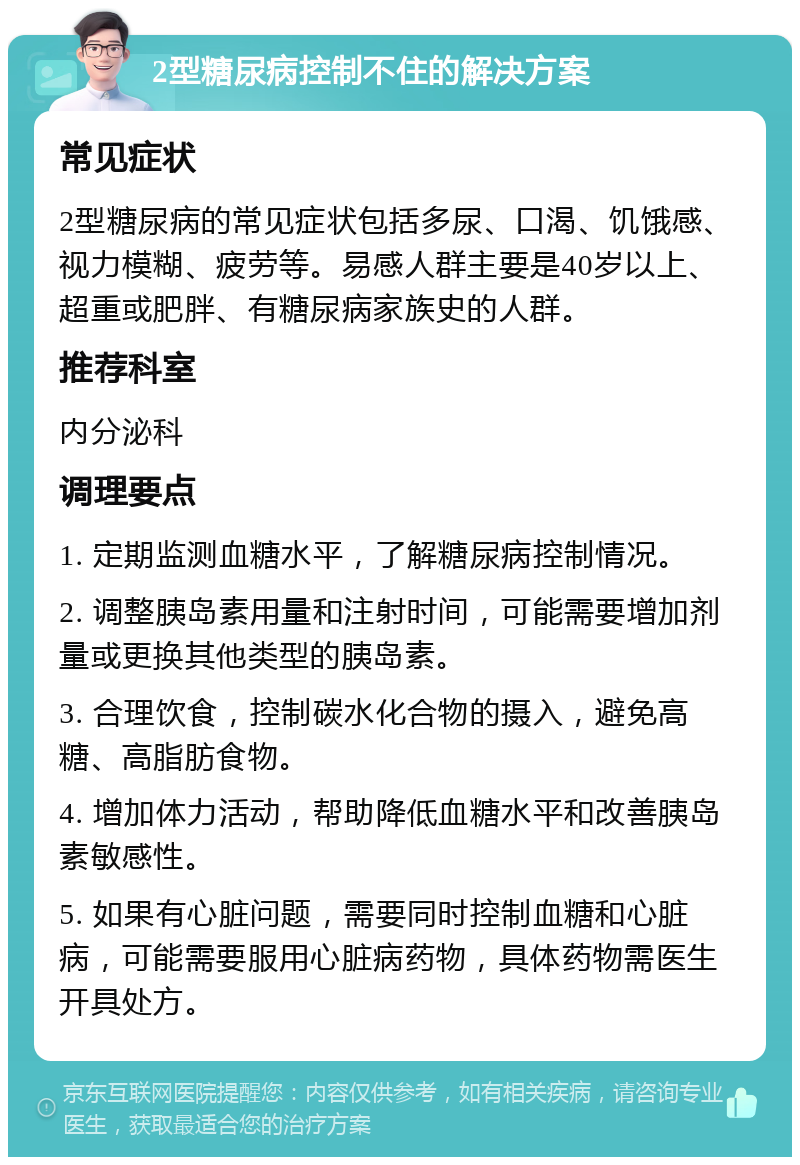 2型糖尿病控制不住的解决方案 常见症状 2型糖尿病的常见症状包括多尿、口渴、饥饿感、视力模糊、疲劳等。易感人群主要是40岁以上、超重或肥胖、有糖尿病家族史的人群。 推荐科室 内分泌科 调理要点 1. 定期监测血糖水平，了解糖尿病控制情况。 2. 调整胰岛素用量和注射时间，可能需要增加剂量或更换其他类型的胰岛素。 3. 合理饮食，控制碳水化合物的摄入，避免高糖、高脂肪食物。 4. 增加体力活动，帮助降低血糖水平和改善胰岛素敏感性。 5. 如果有心脏问题，需要同时控制血糖和心脏病，可能需要服用心脏病药物，具体药物需医生开具处方。