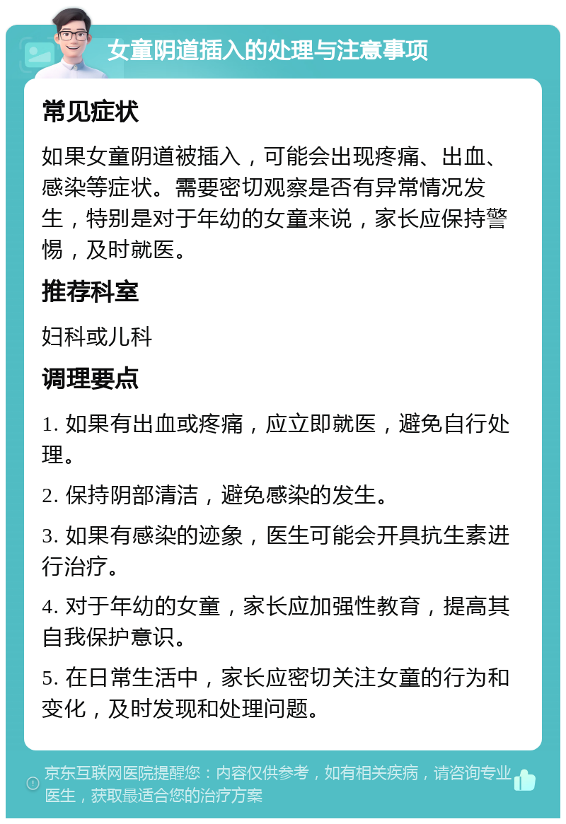 女童阴道插入的处理与注意事项 常见症状 如果女童阴道被插入，可能会出现疼痛、出血、感染等症状。需要密切观察是否有异常情况发生，特别是对于年幼的女童来说，家长应保持警惕，及时就医。 推荐科室 妇科或儿科 调理要点 1. 如果有出血或疼痛，应立即就医，避免自行处理。 2. 保持阴部清洁，避免感染的发生。 3. 如果有感染的迹象，医生可能会开具抗生素进行治疗。 4. 对于年幼的女童，家长应加强性教育，提高其自我保护意识。 5. 在日常生活中，家长应密切关注女童的行为和变化，及时发现和处理问题。