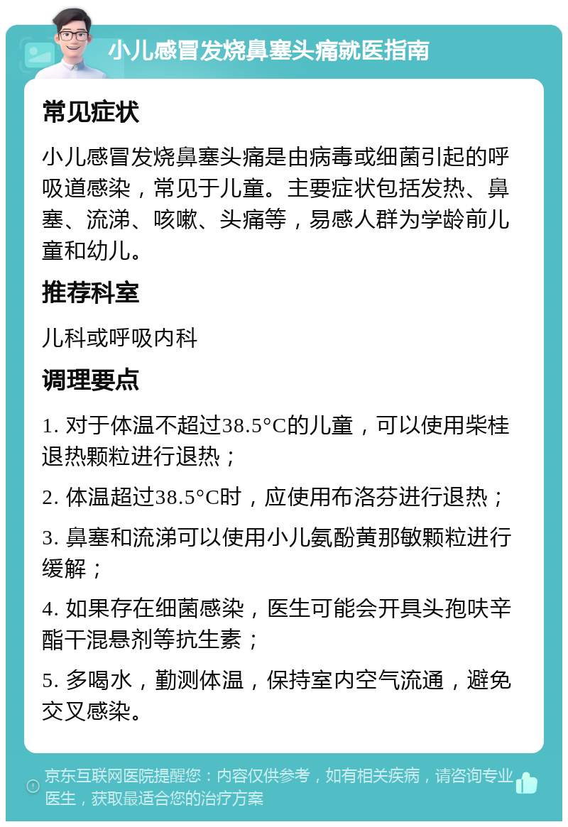 小儿感冒发烧鼻塞头痛就医指南 常见症状 小儿感冒发烧鼻塞头痛是由病毒或细菌引起的呼吸道感染，常见于儿童。主要症状包括发热、鼻塞、流涕、咳嗽、头痛等，易感人群为学龄前儿童和幼儿。 推荐科室 儿科或呼吸内科 调理要点 1. 对于体温不超过38.5°C的儿童，可以使用柴桂退热颗粒进行退热； 2. 体温超过38.5°C时，应使用布洛芬进行退热； 3. 鼻塞和流涕可以使用小儿氨酚黄那敏颗粒进行缓解； 4. 如果存在细菌感染，医生可能会开具头孢呋辛酯干混悬剂等抗生素； 5. 多喝水，勤测体温，保持室内空气流通，避免交叉感染。