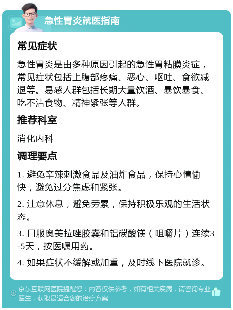 急性胃炎就医指南 常见症状 急性胃炎是由多种原因引起的急性胃粘膜炎症，常见症状包括上腹部疼痛、恶心、呕吐、食欲减退等。易感人群包括长期大量饮酒、暴饮暴食、吃不洁食物、精神紧张等人群。 推荐科室 消化内科 调理要点 1. 避免辛辣刺激食品及油炸食品，保持心情愉快，避免过分焦虑和紧张。 2. 注意休息，避免劳累，保持积极乐观的生活状态。 3. 口服奥美拉唑胶囊和铝碳酸镁（咀嚼片）连续3-5天，按医嘱用药。 4. 如果症状不缓解或加重，及时线下医院就诊。