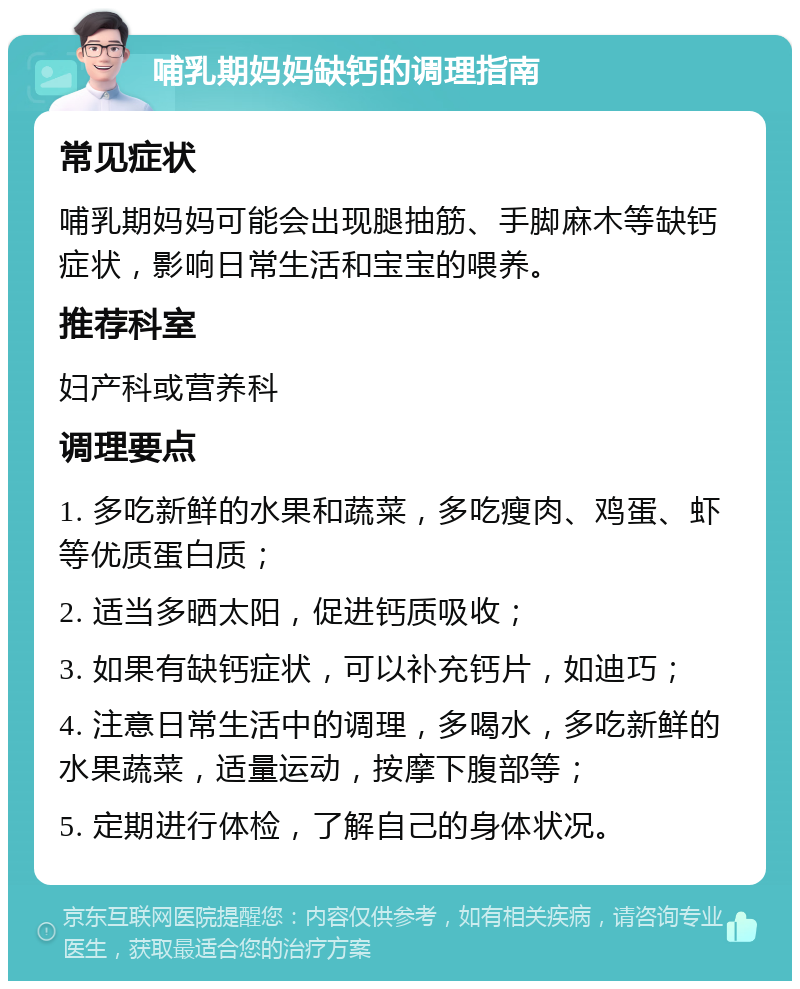 哺乳期妈妈缺钙的调理指南 常见症状 哺乳期妈妈可能会出现腿抽筋、手脚麻木等缺钙症状，影响日常生活和宝宝的喂养。 推荐科室 妇产科或营养科 调理要点 1. 多吃新鲜的水果和蔬菜，多吃瘦肉、鸡蛋、虾等优质蛋白质； 2. 适当多晒太阳，促进钙质吸收； 3. 如果有缺钙症状，可以补充钙片，如迪巧； 4. 注意日常生活中的调理，多喝水，多吃新鲜的水果蔬菜，适量运动，按摩下腹部等； 5. 定期进行体检，了解自己的身体状况。