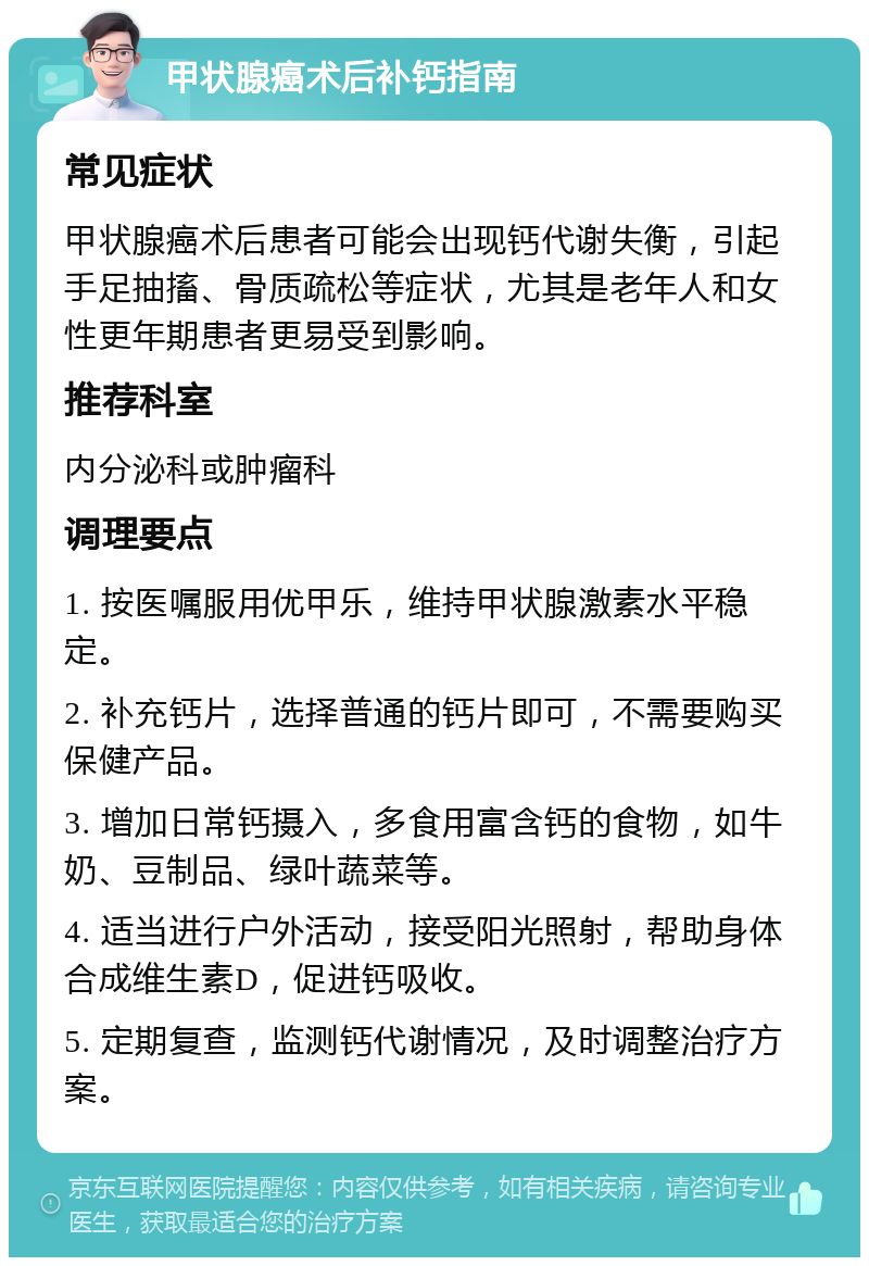 甲状腺癌术后补钙指南 常见症状 甲状腺癌术后患者可能会出现钙代谢失衡，引起手足抽搐、骨质疏松等症状，尤其是老年人和女性更年期患者更易受到影响。 推荐科室 内分泌科或肿瘤科 调理要点 1. 按医嘱服用优甲乐，维持甲状腺激素水平稳定。 2. 补充钙片，选择普通的钙片即可，不需要购买保健产品。 3. 增加日常钙摄入，多食用富含钙的食物，如牛奶、豆制品、绿叶蔬菜等。 4. 适当进行户外活动，接受阳光照射，帮助身体合成维生素D，促进钙吸收。 5. 定期复查，监测钙代谢情况，及时调整治疗方案。