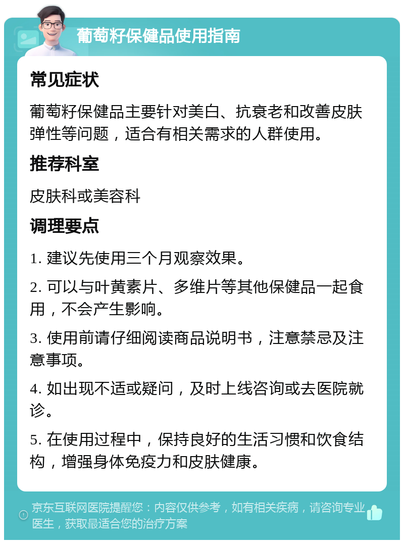 葡萄籽保健品使用指南 常见症状 葡萄籽保健品主要针对美白、抗衰老和改善皮肤弹性等问题，适合有相关需求的人群使用。 推荐科室 皮肤科或美容科 调理要点 1. 建议先使用三个月观察效果。 2. 可以与叶黄素片、多维片等其他保健品一起食用，不会产生影响。 3. 使用前请仔细阅读商品说明书，注意禁忌及注意事项。 4. 如出现不适或疑问，及时上线咨询或去医院就诊。 5. 在使用过程中，保持良好的生活习惯和饮食结构，增强身体免疫力和皮肤健康。