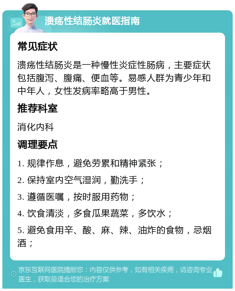 溃疡性结肠炎就医指南 常见症状 溃疡性结肠炎是一种慢性炎症性肠病，主要症状包括腹泻、腹痛、便血等。易感人群为青少年和中年人，女性发病率略高于男性。 推荐科室 消化内科 调理要点 1. 规律作息，避免劳累和精神紧张； 2. 保持室内空气湿润，勤洗手； 3. 遵循医嘱，按时服用药物； 4. 饮食清淡，多食瓜果蔬菜，多饮水； 5. 避免食用辛、酸、麻、辣、油炸的食物，忌烟酒；