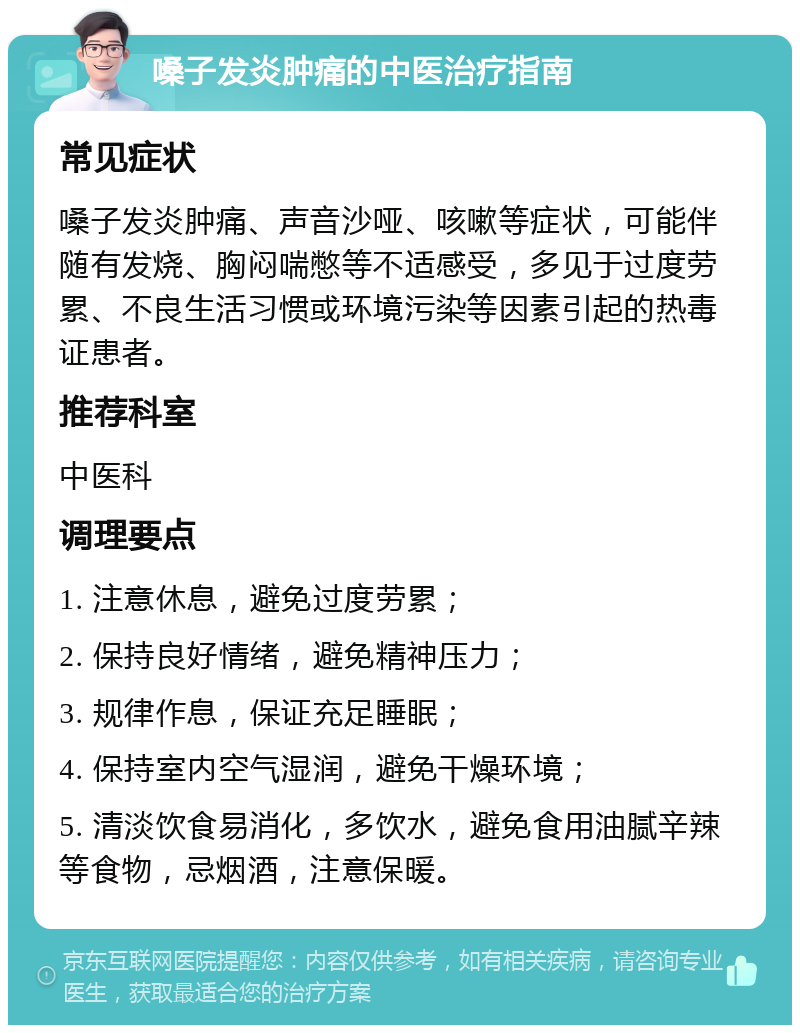 嗓子发炎肿痛的中医治疗指南 常见症状 嗓子发炎肿痛、声音沙哑、咳嗽等症状，可能伴随有发烧、胸闷喘憋等不适感受，多见于过度劳累、不良生活习惯或环境污染等因素引起的热毒证患者。 推荐科室 中医科 调理要点 1. 注意休息，避免过度劳累； 2. 保持良好情绪，避免精神压力； 3. 规律作息，保证充足睡眠； 4. 保持室内空气湿润，避免干燥环境； 5. 清淡饮食易消化，多饮水，避免食用油腻辛辣等食物，忌烟酒，注意保暖。