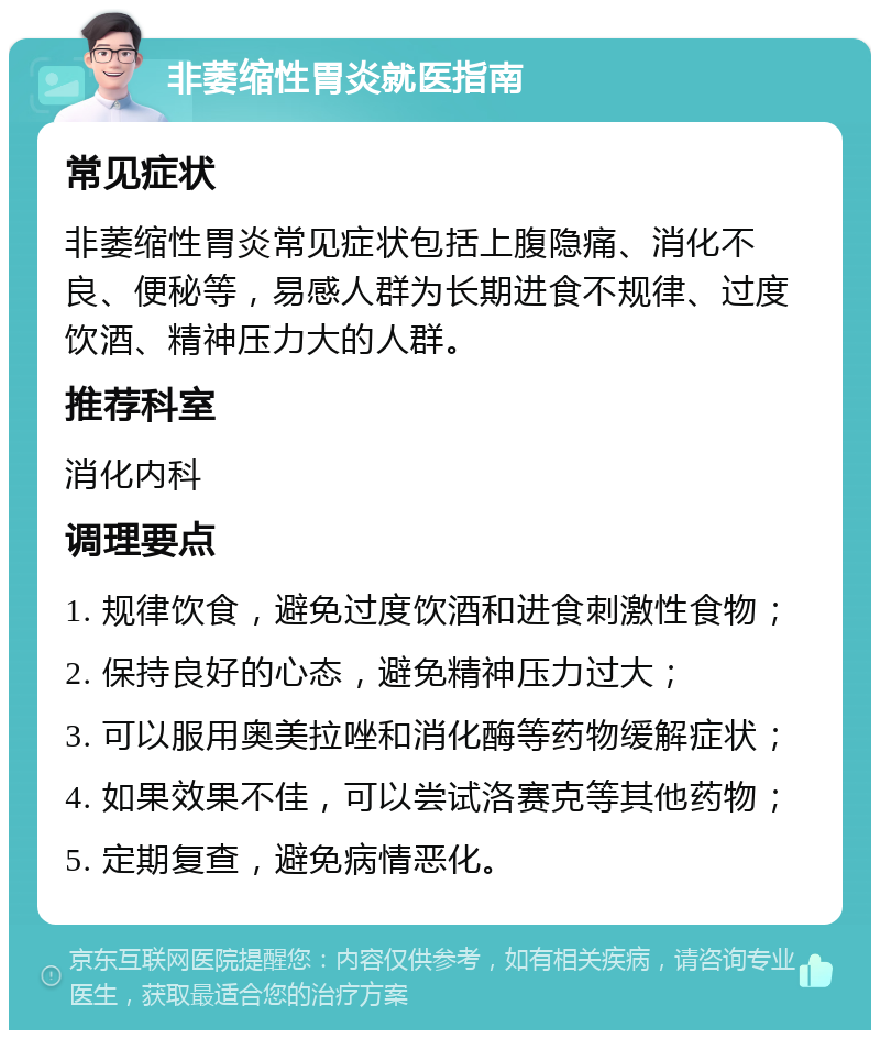 非萎缩性胃炎就医指南 常见症状 非萎缩性胃炎常见症状包括上腹隐痛、消化不良、便秘等，易感人群为长期进食不规律、过度饮酒、精神压力大的人群。 推荐科室 消化内科 调理要点 1. 规律饮食，避免过度饮酒和进食刺激性食物； 2. 保持良好的心态，避免精神压力过大； 3. 可以服用奥美拉唑和消化酶等药物缓解症状； 4. 如果效果不佳，可以尝试洛赛克等其他药物； 5. 定期复查，避免病情恶化。