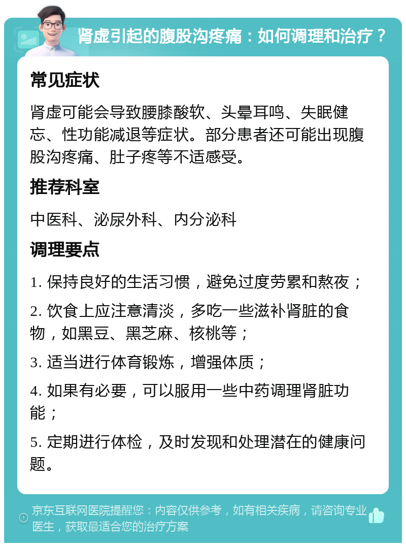 肾虚引起的腹股沟疼痛：如何调理和治疗？ 常见症状 肾虚可能会导致腰膝酸软、头晕耳鸣、失眠健忘、性功能减退等症状。部分患者还可能出现腹股沟疼痛、肚子疼等不适感受。 推荐科室 中医科、泌尿外科、内分泌科 调理要点 1. 保持良好的生活习惯，避免过度劳累和熬夜； 2. 饮食上应注意清淡，多吃一些滋补肾脏的食物，如黑豆、黑芝麻、核桃等； 3. 适当进行体育锻炼，增强体质； 4. 如果有必要，可以服用一些中药调理肾脏功能； 5. 定期进行体检，及时发现和处理潜在的健康问题。