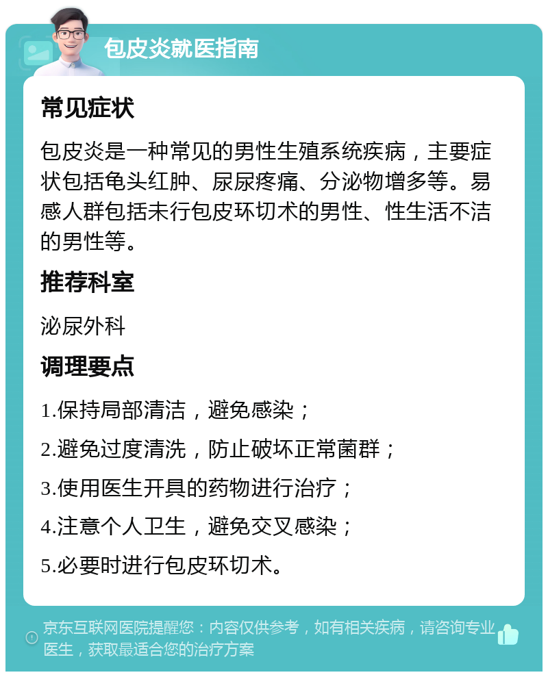 包皮炎就医指南 常见症状 包皮炎是一种常见的男性生殖系统疾病，主要症状包括龟头红肿、尿尿疼痛、分泌物增多等。易感人群包括未行包皮环切术的男性、性生活不洁的男性等。 推荐科室 泌尿外科 调理要点 1.保持局部清洁，避免感染； 2.避免过度清洗，防止破坏正常菌群； 3.使用医生开具的药物进行治疗； 4.注意个人卫生，避免交叉感染； 5.必要时进行包皮环切术。