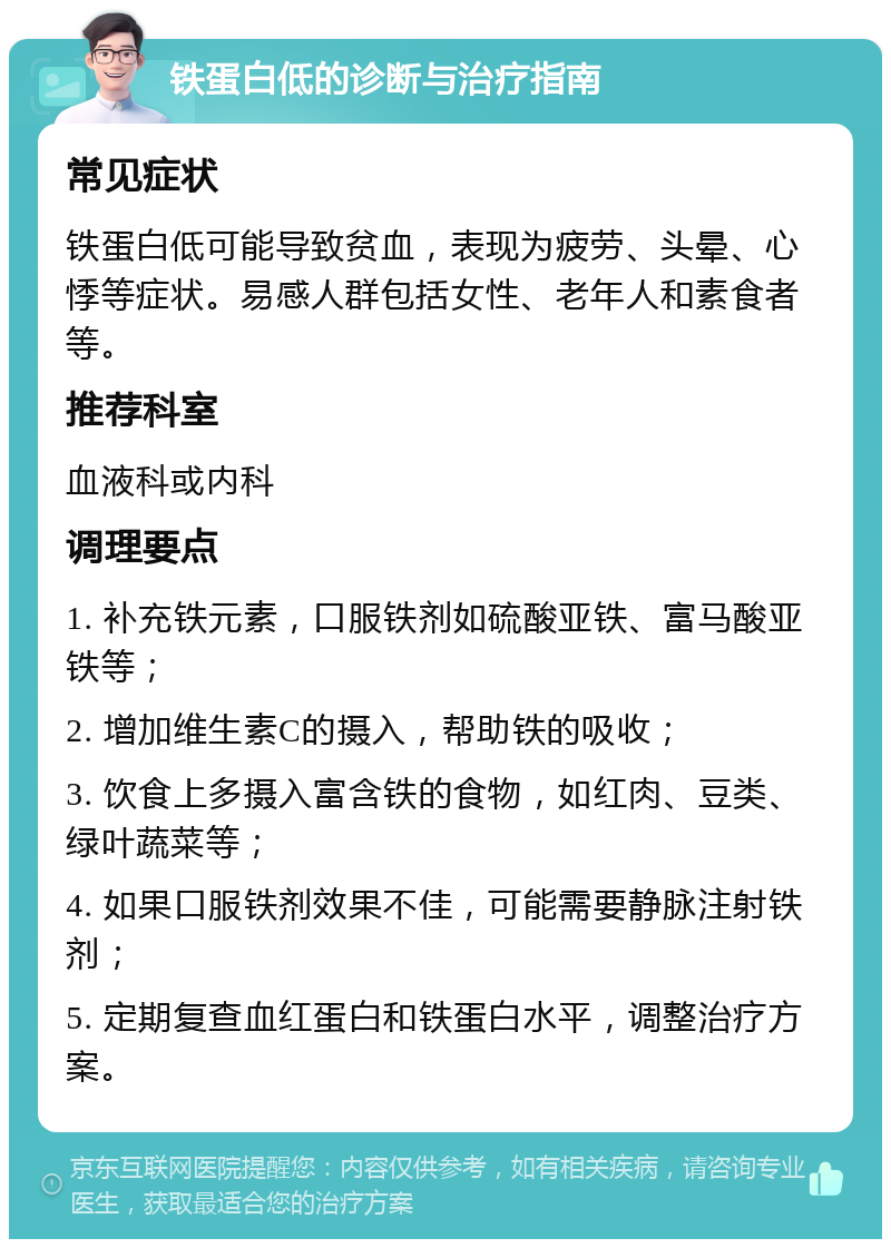 铁蛋白低的诊断与治疗指南 常见症状 铁蛋白低可能导致贫血，表现为疲劳、头晕、心悸等症状。易感人群包括女性、老年人和素食者等。 推荐科室 血液科或内科 调理要点 1. 补充铁元素，口服铁剂如硫酸亚铁、富马酸亚铁等； 2. 增加维生素C的摄入，帮助铁的吸收； 3. 饮食上多摄入富含铁的食物，如红肉、豆类、绿叶蔬菜等； 4. 如果口服铁剂效果不佳，可能需要静脉注射铁剂； 5. 定期复查血红蛋白和铁蛋白水平，调整治疗方案。