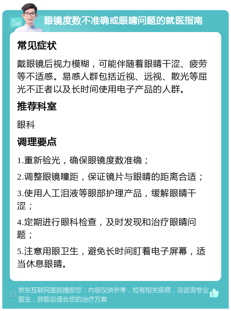 眼镜度数不准确或眼睛问题的就医指南 常见症状 戴眼镜后视力模糊，可能伴随着眼睛干涩、疲劳等不适感。易感人群包括近视、远视、散光等屈光不正者以及长时间使用电子产品的人群。 推荐科室 眼科 调理要点 1.重新验光，确保眼镜度数准确； 2.调整眼镜瞳距，保证镜片与眼睛的距离合适； 3.使用人工泪液等眼部护理产品，缓解眼睛干涩； 4.定期进行眼科检查，及时发现和治疗眼睛问题； 5.注意用眼卫生，避免长时间盯着电子屏幕，适当休息眼睛。